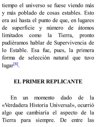 tiempo el universo se fuese viendo más
y más poblado de cosas estables. Esto
era así hasta el punto de que, en lugares
de superficie y número de átomos
limitados como la Tierra, pronto
pudiéramos hablar de Supervivencia de
lo Estable. Esa fue, pues, la primera
forma de selección natural que tuvo
lugar[8].
EL PRIMER REPLICANTE
En un momento dado de la
«Verdadera Historia Universal», ocurrió
algo que cambiaría el aspecto de la
Tierra para siempre. De entre las
 