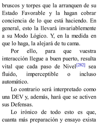 bruscos y torpes que la arranquen de su
Estado Favorable y la hagan cobrar
conciencia de lo que está haciendo. En
general, esto la llevará invariablemente
a su Modo Lógico. Y, en la medida en
que lo haga, la alejará de tu cama.
Por ello, para que vuestra
interacción llegue a buen puerto, resulta
vital que cada paso de Nivel[282] sea
fluido, imperceptible o incluso
automático.
Lo contrario será interpretado como
una DEV y, además, hará que se activen
sus Defensas.
Lo irónico de todo esto es que,
cuanta más preparación y ensayo exista
 