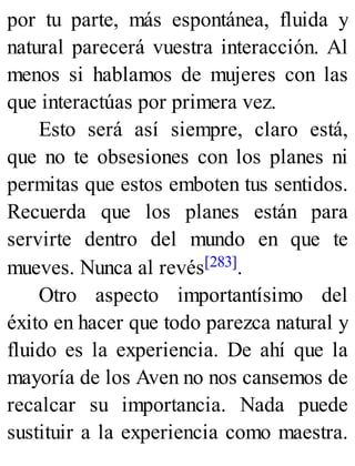 por tu parte, más espontánea, fluida y
natural parecerá vuestra interacción. Al
menos si hablamos de mujeres con las
que interactúas por primera vez.
Esto será así siempre, claro está,
que no te obsesiones con los planes ni
permitas que estos emboten tus sentidos.
Recuerda que los planes están para
servirte dentro del mundo en que te
mueves. Nunca al revés[283].
Otro aspecto importantísimo del
éxito en hacer que todo parezca natural y
fluido es la experiencia. De ahí que la
mayoría de los Aven no nos cansemos de
recalcar su importancia. Nada puede
sustituir a la experiencia como maestra.
 