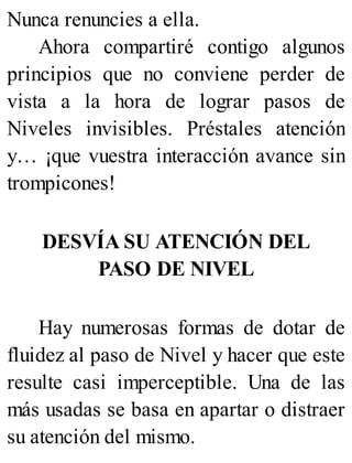 Nunca renuncies a ella.
Ahora compartiré contigo algunos
principios que no conviene perder de
vista a la hora de lograr pasos de
Niveles invisibles. Préstales atención
y… ¡que vuestra interacción avance sin
trompicones!
DESVÍA SU ATENCIÓN DEL
PASO DE NIVEL
Hay numerosas formas de dotar de
fluidez al paso de Nivel y hacer que este
resulte casi imperceptible. Una de las
más usadas se basa en apartar o distraer
su atención del mismo.
 