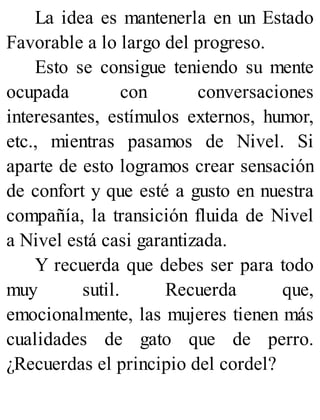 La idea es mantenerla en un Estado
Favorable a lo largo del progreso.
Esto se consigue teniendo su mente
ocupada con conversaciones
interesantes, estímulos externos, humor,
etc., mientras pasamos de Nivel. Si
aparte de esto logramos crear sensación
de confort y que esté a gusto en nuestra
compañía, la transición fluida de Nivel
a Nivel está casi garantizada.
Y recuerda que debes ser para todo
muy sutil. Recuerda que,
emocionalmente, las mujeres tienen más
cualidades de gato que de perro.
¿Recuerdas el principio del cordel?
 