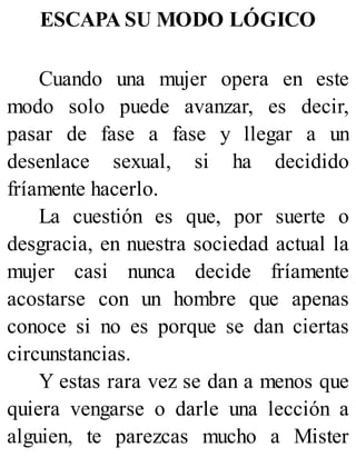 ESCAPA SU MODO LÓGICO
Cuando una mujer opera en este
modo solo puede avanzar, es decir,
pasar de fase a fase y llegar a un
desenlace sexual, si ha decidido
fríamente hacerlo.
La cuestión es que, por suerte o
desgracia, en nuestra sociedad actual la
mujer casi nunca decide fríamente
acostarse con un hombre que apenas
conoce si no es porque se dan ciertas
circunstancias.
Y estas rara vez se dan a menos que
quiera vengarse o darle una lección a
alguien, te parezcas mucho a Mister
 