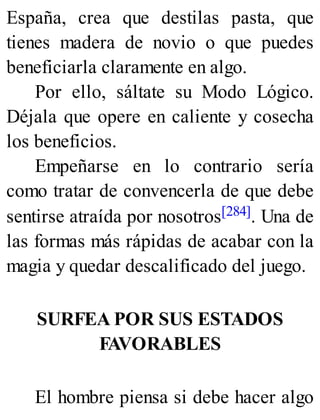 España, crea que destilas pasta, que
tienes madera de novio o que puedes
beneficiarla claramente en algo.
Por ello, sáltate su Modo Lógico.
Déjala que opere en caliente y cosecha
los beneficios.
Empeñarse en lo contrario sería
como tratar de convencerla de que debe
sentirse atraída por nosotros[284]. Una de
las formas más rápidas de acabar con la
magia y quedar descalificado del juego.
SURFEA POR SUS ESTADOS
FAVORABLES
El hombre piensa si debe hacer algo
 