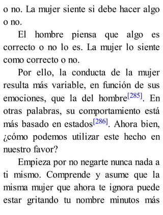 o no. La mujer siente si debe hacer algo
o no.
El hombre piensa que algo es
correcto o no lo es. La mujer lo siente
como correcto o no.
Por ello, la conducta de la mujer
resulta más variable, en función de sus
emociones, que la del hombre[285]. En
otras palabras, su comportamiento está
más basado en estados[286]. Ahora bien,
¿cómo podemos utilizar este hecho en
nuestro favor?
Empieza por no negarte nunca nada a
ti mismo. Comprende y asume que la
misma mujer que ahora te ignora puede
estar gritando tu nombre minutos más
 