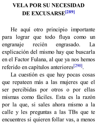 VELA POR SU NECESIDAD
DE EXCUSARSE[289]
He aquí otro principio importante
para lograr que todo fluya como un
engranaje recién engrasado. La
explicación del mismo hay que buscarla
en el Factor Fulana, al que ya nos hemos
referido en capítulos anteriores[290].
La cuestión es que hay pocas cosas
que repateen más a las mujeres que el
ser percibidas por otros o por ellas
mismas como fáciles. Esta es la razón
por la que, si sales ahora mismo a la
calle y les preguntas a las TBs que te
encuentres si quieren follar vas, a menos
 