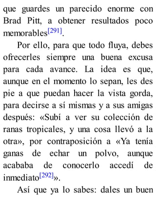que guardes un parecido enorme con
Brad Pitt, a obtener resultados poco
memorables[291].
Por ello, para que todo fluya, debes
ofrecerles siempre una buena excusa
para cada avance. La idea es que,
aunque en el momento lo sepan, les des
pie a que puedan hacer la vista gorda,
para decirse a sí mismas y a sus amigas
después: «Subí a ver su colección de
ranas tropicales, y una cosa llevó a la
otra», por contraposición a «Ya tenía
ganas de echar un polvo, aunque
acababa de conocerlo accedí de
inmediato[292]».
Así que ya lo sabes: dales un buen
 