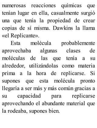 numerosas reacciones químicas que
tenían lugar en ella, casualmente surgió
una que tenía la propiedad de crear
copias de sí misma. Dawkins la llama
«el Replicante».
Esta molécula probablemente
aprovechaba algunas clases de
moléculas de las que tenía a su
alrededor, utilizándolas como materia
prima a la hora de replicarse. Si
supones que esta molécula pronto
llegaría a ser más y más común gracias a
su capacidad para replicarse
aprovechando el abundante material que
la rodeaba, supones bien.
 
