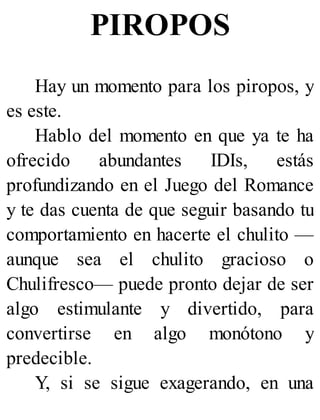 PIROPOS
Hay un momento para los piropos, y
es este.
Hablo del momento en que ya te ha
ofrecido abundantes IDIs, estás
profundizando en el Juego del Romance
y te das cuenta de que seguir basando tu
comportamiento en hacerte el chulito —
aunque sea el chulito gracioso o
Chulifresco— puede pronto dejar de ser
algo estimulante y divertido, para
convertirse en algo monótono y
predecible.
Y, si se sigue exagerando, en una
 