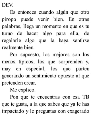 DEV
.
Es entonces cuando algún que otro
piropo puede venir bien. En otras
palabras, llega un momento en que es tu
turno de hacer algo para ella, de
regalarle algo que la haga sentirse
realmente bien.
Por supuesto, los mejores son los
menos típicos, los que sorprenden y,
muy en especial, los que parten
generando un sentimiento opuesto al que
pretenden crear.
Me explico.
Pon que te encuentras con esa TB
que te gusta, a la que sabes que ya le has
impactado y le preguntas con exagerado
 
