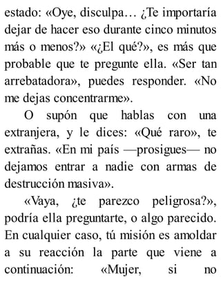 estado: «Oye, disculpa… ¿Te importaría
dejar de hacer eso durante cinco minutos
más o menos?» «¿El qué?», es más que
probable que te pregunte ella. «Ser tan
arrebatadora», puedes responder. «No
me dejas concentrarme».
O supón que hablas con una
extranjera, y le dices: «Qué raro», te
extrañas. «En mi país —prosigues— no
dejamos entrar a nadie con armas de
destrucción masiva».
«Vaya, ¿te parezco peligrosa?»,
podría ella preguntarte, o algo parecido.
En cualquier caso, tú misión es amoldar
a su reacción la parte que viene a
continuación: «Mujer, si no
 