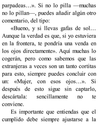 parpadeas…». Si no lo pilla —muchas
no lo pillan—, puedes añadir algún otro
comentario, del tipo:
«Bueno, y si llevas gafas de sol…
Aunque la verdad es que, si yo estuviera
en la frontera, te pondría una venda en
los ojos directamente». Aquí muchas lo
cogerán, pero como sabemos que las
extranjeras a veces son un tanto cortitas
para esto, siempre puedes concluir con
un: «Mujer, con esos ojos…». Si
después de esto sigue sin captarlo,
descártala: sencillamente no te
conviene.
Es importante que entiendas que el
cumplido debe siempre ajustarse a la
 