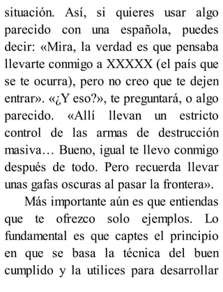 situación. Así, si quieres usar algo
parecido con una española, puedes
decir: «Mira, la verdad es que pensaba
llevarte conmigo a XXXXX (el país que
se te ocurra), pero no creo que te dejen
entrar». «¿Y eso?», te preguntará, o algo
parecido. «Allí llevan un estricto
control de las armas de destrucción
masiva… Bueno, igual te llevo conmigo
después de todo. Pero recuerda llevar
unas gafas oscuras al pasar la frontera».
Más importante aún es que entiendas
que te ofrezco solo ejemplos. Lo
fundamental es que captes el principio
en que se basa la técnica del buen
cumplido y la utilices para desarrollar
 