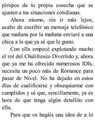 piropos de tu propia cosecha que se
ajusten a tus situaciones cotidianas.
Ahora mismo, sin ir más lejos,
acabo de escribir un mensaje telefónico
que mañana por la mañana enviaré a una
chica a la que ya sé que le gusto.
Con ella empecé explotando mucho
el rol del Chulifresco Divertido y, ahora
que ya me ha ofrecido numerosos IDIs,
necesita un poco más de Romance para
pasar de Nivel. No ha dejado en estos
días de cualificarse y obsequiarme con
cumplidos y sé que, sencillamente, ya es
hora de que tenga algún detallito con
ella.
Para que os hagáis una idea de a lo
 