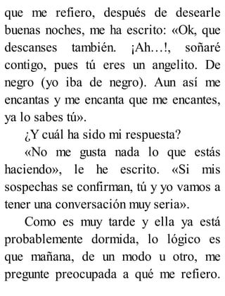 que me refiero, después de desearle
buenas noches, me ha escrito: «Ok, que
descanses también. ¡Ah…!, soñaré
contigo, pues tú eres un angelito. De
negro (yo iba de negro). Aun así me
encantas y me encanta que me encantes,
ya lo sabes tú».
¿Y cuál ha sido mi respuesta?
«No me gusta nada lo que estás
haciendo», le he escrito. «Si mis
sospechas se confirman, tú y yo vamos a
tener una conversación muy seria».
Como es muy tarde y ella ya está
probablemente dormida, lo lógico es
que mañana, de un modo u otro, me
pregunte preocupada a qué me refiero.
 