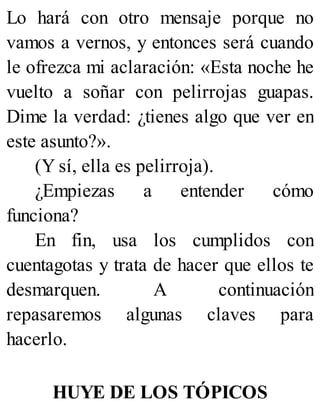 Lo hará con otro mensaje porque no
vamos a vernos, y entonces será cuando
le ofrezca mi aclaración: «Esta noche he
vuelto a soñar con pelirrojas guapas.
Dime la verdad: ¿tienes algo que ver en
este asunto?».
(Y sí, ella es pelirroja).
¿Empiezas a entender cómo
funciona?
En fin, usa los cumplidos con
cuentagotas y trata de hacer que ellos te
desmarquen. A continuación
repasaremos algunas claves para
hacerlo.
HUYE DE LOS TÓPICOS
 