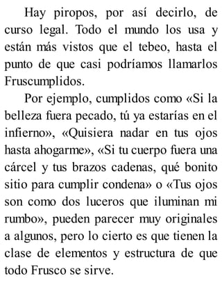 Hay piropos, por así decirlo, de
curso legal. Todo el mundo los usa y
están más vistos que el tebeo, hasta el
punto de que casi podríamos llamarlos
Fruscumplidos.
Por ejemplo, cumplidos como «Si la
belleza fuera pecado, tú ya estarías en el
infierno», «Quisiera nadar en tus ojos
hasta ahogarme», «Si tu cuerpo fuera una
cárcel y tus brazos cadenas, qué bonito
sitio para cumplir condena» o «Tus ojos
son como dos luceros que iluminan mi
rumbo», pueden parecer muy originales
a algunos, pero lo cierto es que tienen la
clase de elementos y estructura de que
todo Frusco se sirve.
 