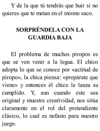 Y de la que tú tendrás que huir si no
quieres que te metan en el mismo saco.
SORPRÉNDELA CON LA
GUARDIA BAJA
El problema de muchos piropos es
que se ven venir a la legua. El chico
adopta lo que se conoce por «actitud de
piropo», la chica piensa: «prepárate que
viene» y entonces él chico le lanza su
cumplido. Y, aun cuando este sea
original y muestre creatividad, nos sitúa
claramente en el rol del pretendiente
clásico, lo cual es nefasto para nuestro
juego.
 