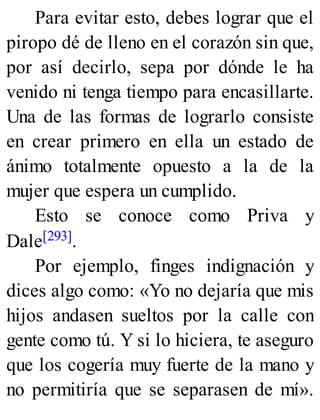 Para evitar esto, debes lograr que el
piropo dé de lleno en el corazón sin que,
por así decirlo, sepa por dónde le ha
venido ni tenga tiempo para encasillarte.
Una de las formas de lograrlo consiste
en crear primero en ella un estado de
ánimo totalmente opuesto a la de la
mujer que espera un cumplido.
Esto se conoce como Priva y
Dale[293].
Por ejemplo, finges indignación y
dices algo como: «Yo no dejaría que mis
hijos andasen sueltos por la calle con
gente como tú. Y si lo hiciera, te aseguro
que los cogería muy fuerte de la mano y
no permitiría que se separasen de mí».
 