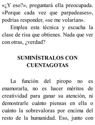 «¿Y eso?», preguntará ella preocupada.
«Porque cada vez que parpadeases»,
podrías responder, «se me volarían».
Emplea esta técnica y escucha la
clase de risa que obtienes. Nada que ver
con otras, ¿verdad?
SUMINÍSTRALOS CON
CUENTAGOTAS
La función del piropo no es
enamorarla, no es hacer méritos de
creatividad para ganar su atención, ni
demostrarle cuánto piensas en ella o
cuánto la sobrevaloras por encima del
resto de la humanidad. Eso, junto con
 