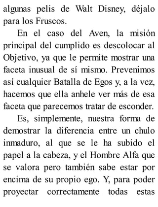 algunas pelis de Walt Disney, déjalo
para los Fruscos.
En el caso del Aven, la misión
principal del cumplido es descolocar al
Objetivo, ya que le permite mostrar una
faceta inusual de sí mismo. Prevenimos
así cualquier Batalla de Egos y, a la vez,
hacemos que ella anhele ver más de esa
faceta que parecemos tratar de esconder.
Es, simplemente, nuestra forma de
demostrar la diferencia entre un chulo
inmaduro, al que se le ha subido el
papel a la cabeza, y el Hombre Alfa que
se valora pero también sabe estar por
encima de su propio ego. Y, para poder
proyectar correctamente todas estas
 