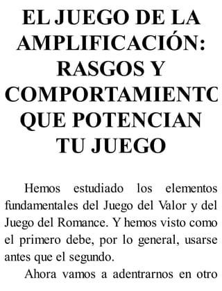 EL JUEGO DE LA
AMPLIFICACIÓN:
RASGOS Y
COMPORTAMIENTO
QUE POTENCIAN
TU JUEGO
Hemos estudiado los elementos
fundamentales del Juego del Valor y del
Juego del Romance. Y hemos visto como
el primero debe, por lo general, usarse
antes que el segundo.
Ahora vamos a adentrarnos en otro
 