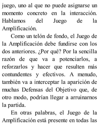 juego, uno al que no puede asignarse un
momento concreto en la interacción.
Hablamos del Juego de la
Amplificación.
Como un telón de fondo, el Juego de
la Amplificación debe fundirse con los
dos anteriores. ¿Por qué? Por la sencilla
razón de que va a potenciarlos, a
reforzarlos y hacer que resulten más
contundentes y efectivos. A menudo,
también va a interceptar la aparición de
muchas Defensas del Objetivo que, de
otro modo, podrían llegar a arruinarnos
la partida.
En otras palabras, el Juego de la
Amplificación está presente en todas las
 
