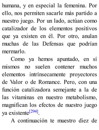 humana, y en especial la femenina. Por
ello, nos permiten sacarle más partido a
nuestro juego. Por un lado, actúan como
catalizador de los elementos positivos
que ya existen en él. Por otro, anulan
muchas de las Defensas que podrían
mermarlo.
Como ya hemos apuntado, en sí
mismos no suelen contener muchos
elementos intrínsecamente proyectores
de Valor o de Romance. Pero, con una
función catalizadora semejante a la de
las vitaminas en nuestro metabolismo,
magnifican los efectos de nuestro juego
ya existente[294].
A continuación te muestro diez de
 