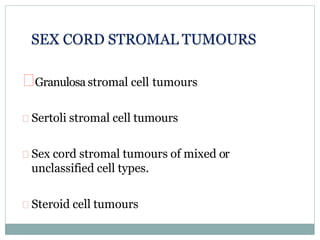 Granulosa stromal cell tumours
Sertoli stromal cell tumours
Sex cord stromal tumours of mixed or
unclassified cell types.
Steroid cell tumours
SEX CORD STROMAL TUMOURS
 