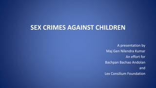 SEX CRIMES AGAINST CHILDREN
A presentation by
Maj Gen Nilendra Kumar
An effort for
Bachpan Bachao Andolan
and
Lex Consilium Foundation
 