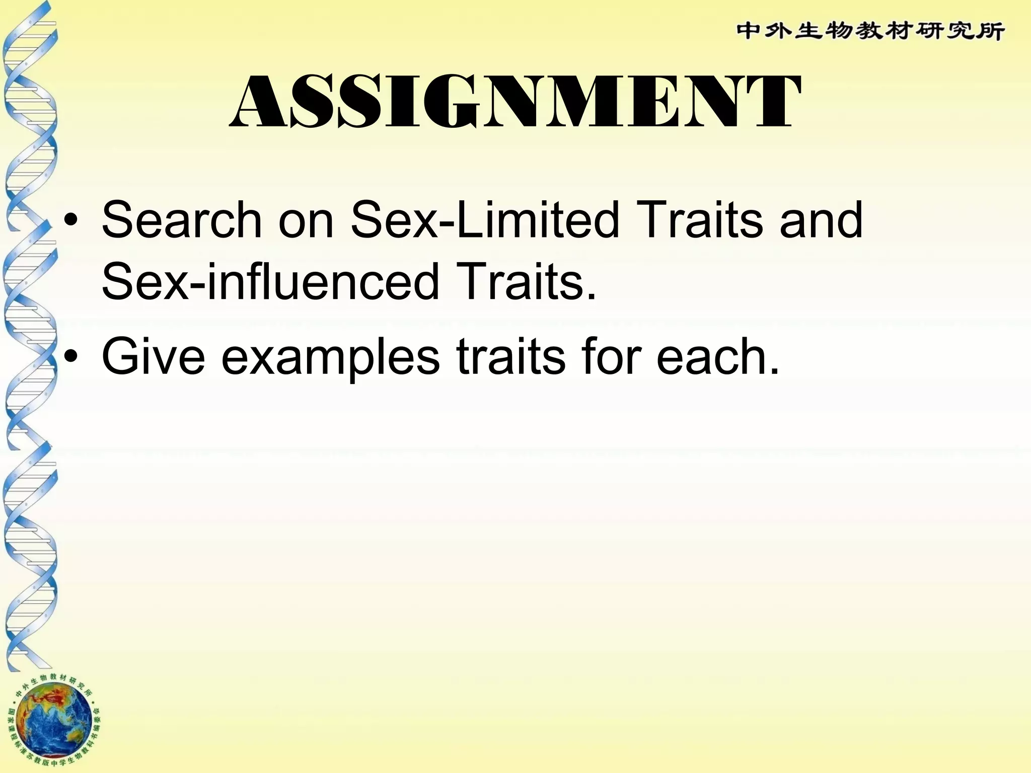 ASSIGNMENT
• Search on Sex-Limited Traits and
Sex-influenced Traits.
• Give examples traits for each.
 