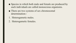 ■ Species in which both male and female are produced by
each individuals are called monoecious organisms.
■ There are two systems of sex chromosomal
determination:-
1. Heterogametic males.
2. Heterogametic females.
 