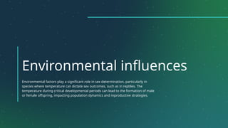 Environmental influences
Environmental factors play a significant role in sex determination, particularly in
species where temperature can dictate sex outcomes, such as in reptiles. The
temperature during critical developmental periods can lead to the formation of male
or female offspring, impacting population dynamics and reproductive strategies.
 