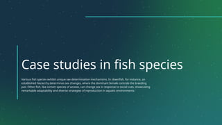 Case studies in fish species
Various fish species exhibit unique sex determination mechanisms. In clownfish, for instance, an
established hierarchy determines sex changes, where the dominant female controls the breeding
pair. Other fish, like certain species of wrasse, can change sex in response to social cues, showcasing
remarkable adaptability and diverse strategies of reproduction in aquatic environments.
 