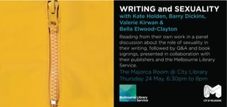 WRITING and SEXUALITY
with Kate Holden, Barry Dickins,
Valerie Kirwan &
Bella Elwood-Clayton
Reading from their own work in a panel
discussion about the role of sexuality in
their writing, followed by Q&A and book
signings, presented in collaboration with
their publishers and the Melbourne Library
Service.
The Majorca Room @ City Library
Thursday 24 May, 6.30pm to 8pm
 
