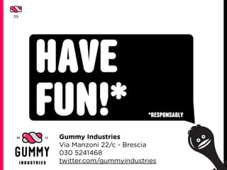 39




     HAVE
     FUN!*                    *RESPONSABLY


      Gummy Industries
      Via Manzoni 22/c - Brescia
      030 5241468
      twitter.com/gummyindustries
 