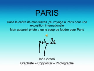 PARIS Dans le cadre de mon travail, j'ai voyage a Paris pour une exposition internationale Mon appareil photo a eu le coup de foudre pour Paris Ish Gordon Graphiste – Copywriter – Photographe 