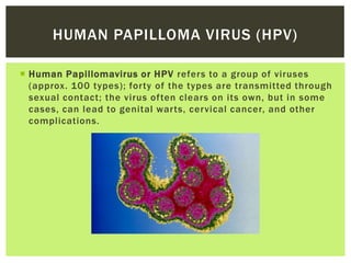 HUMAN PAPILLOMA VIRUS (HPV)

 Human Papillomavirus or HPV refers to a group of viruses
  (approx. 100 types); forty of the types are transmitted through
  sexual contact; the virus often clears on its own, but in some
  cases, can lead to genital warts, cervical cancer, and other
  complications.
 