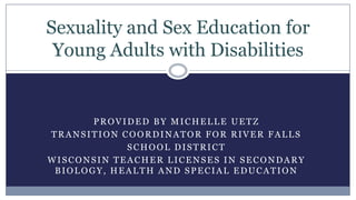 Sexuality and Sex Education for
 Young Adults with Disabilities


       PROVIDED BY MICHELLE UETZ
TRANSITION COORDINATOR FOR RIVER FALLS
            SCHOOL DISTRICT
WISCONSIN TEACHER LICENSES IN SECONDARY
 BIOLOGY, HEALTH AND SPECIAL EDUCATION
 