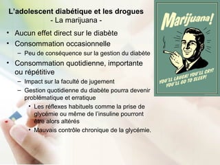 L’adolescent diabétique et les drogues
- La marijuana -
• Aucun effet direct sur le diabète
• Consommation occasionnelle
– Peu de conséquence sur la gestion du diabète
• Consommation quotidienne, importante
ou répétitive
– Impact sur la faculté de jugement
– Gestion quotidienne du diabète pourra devenir
problématique et erratique
• Les réflexes habituels comme la prise de
glycémie ou même de l’insuline pourront
être alors altérés
• Mauvais contrôle chronique de la glycémie.
 
