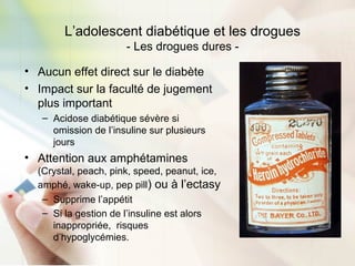 L’adolescent diabétique et les drogues
- Les drogues dures -
• Aucun effet direct sur le diabète
• Impact sur la faculté de jugement
plus important
– Acidose diabétique sévère si
omission de l’insuline sur plusieurs
jours
• Attention aux amphétamines
(Crystal, peach, pink, speed, peanut, ice,
amphé, wake-up, pep pill) ou à l’ectasy
– Supprime l’appétit
– Si la gestion de l’insuline est alors
inappropriée, risques
d’hypoglycémies.
 