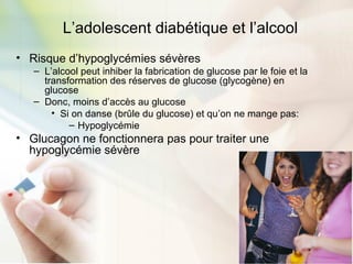 L’adolescent diabétique et l’alcool
• Risque d’hypoglycémies sévères
– L’alcool peut inhiber la fabrication de glucose par le foie et la
transformation des réserves de glucose (glycogène) en
glucose
– Donc, moins d’accès au glucose
• Si on danse (brûle du glucose) et qu’on ne mange pas:
– Hypoglycémie
• Glucagon ne fonctionnera pas pour traiter une
hypoglycémie sévère
 