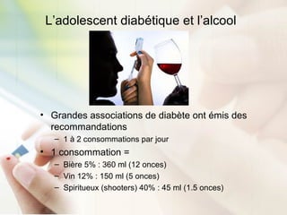 L’adolescent diabétique et l’alcool
• Grandes associations de diabète ont émis des
recommandations
– 1 à 2 consommations par jour
• 1 consommation =
– Bière 5% : 360 ml (12 onces)
– Vin 12% : 150 ml (5 onces)
– Spiritueux (shooters) 40% : 45 ml (1.5 onces)
 