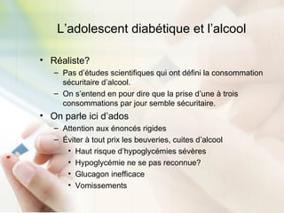L’adolescent diabétique et l’alcool
• Réaliste?
– Pas d’études scientifiques qui ont défini la consommation
sécuritaire d’alcool.
– On s’entend en pour dire que la prise d’une à trois
consommations par jour semble sécuritaire.
• On parle ici d’ados
– Attention aux énoncés rigides
– Éviter à tout prix les beuveries, cuites d’alcool
• Haut risque d’hypoglycémies sévères
• Hypoglycémie ne se pas reconnue?
• Glucagon inefficace
• Vomissements
 