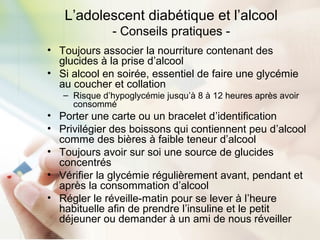 L’adolescent diabétique et l’alcool
- Conseils pratiques -
• Toujours associer la nourriture contenant des
glucides à la prise d’alcool
• Si alcool en soirée, essentiel de faire une glycémie
au coucher et collation
– Risque d’hypoglycémie jusqu’à 8 à 12 heures après avoir
consommé
• Porter une carte ou un bracelet d’identification
• Privilégier des boissons qui contiennent peu d’alcool
comme des bières à faible teneur d’alcool
• Toujours avoir sur soi une source de glucides
concentrés
• Vérifier la glycémie régulièrement avant, pendant et
après la consommation d’alcool
• Régler le réveille-matin pour se lever à l’heure
habituelle afin de prendre l’insuline et le petit
déjeuner ou demander à un ami de nous réveiller
 