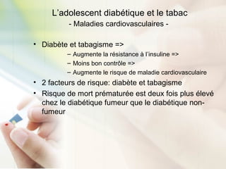 L’adolescent diabétique et le tabac
- Maladies cardiovasculaires -
• Diabète et tabagisme =>
– Augmente la résistance à l’insuline =>
– Moins bon contrôle =>
– Augmente le risque de maladie cardiovasculaire
• 2 facteurs de risque: diabète et tabagisme
• Risque de mort prématurée est deux fois plus élevé
chez le diabétique fumeur que le diabétique non-
fumeur
 