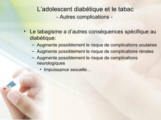 L’adolescent diabétique et le tabac
- Autres complications -
• Le tabagisme a d’autres conséquences spécifique au
diabétique:
– Augmente possiblement le risque de complications oculaires
– Augmente possiblement le risque de complications rénales
– Augmente possiblement le risque de complications
neurologiques
• Impuissance sexuelle…
 