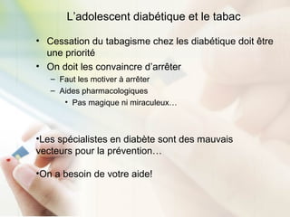 L’adolescent diabétique et le tabac
• Cessation du tabagisme chez les diabétique doit être
une priorité
• On doit les convaincre d’arrêter
– Faut les motiver à arrêter
– Aides pharmacologiques
• Pas magique ni miraculeux…
•Les spécialistes en diabète sont des mauvais
vecteurs pour la prévention…
•On a besoin de votre aide!
 