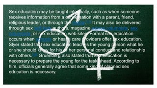 Sex education may be taught informally, such as when someone
receives information from a conversation with a parent, friend,
religious leader, or through the media.[17] It may also be delivered
through sex self-help authors, magazine advice columnists, sex
columnists, or sex education web sites. Formal sex education
occurs when schools or health care providers offer sex education.
Slyer stated that sex education teaches the young person what he
or she should know for his or her personal conduct and relationship
with others.[18] Gruenberg also stated that sex education is
necessary to prepare the young for the task ahead. According to
him, officials generally agree that some kind of planned sex
education is necessary.
 