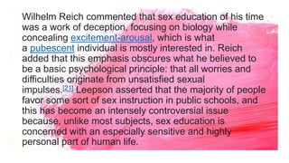 Wilhelm Reich commented that sex education of his time
was a work of deception, focusing on biology while
concealing excitement-arousal, which is what
a pubescent individual is mostly interested in. Reich
added that this emphasis obscures what he believed to
be a basic psychological principle: that all worries and
difficulties originate from unsatisfied sexual
impulses.[21] Leepson asserted that the majority of people
favor some sort of sex instruction in public schools, and
this has become an intensely controversial issue
because, unlike most subjects, sex education is
concerned with an especially sensitive and highly
personal part of human life.
 
