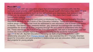Pro-LGBT[edit]
Proponents of LGBT sex education argue that encompassing homosexuality into the
curricula would provide LGBT students with the sexual health information they need,[119] and
help to ameliorate problems such as low self-esteem and depression that research has
shown can be present in LGBT individuals.[120] They also claim that it could reduce
homophobic bullying.[120][121]
An example of LGBT-inclusive curriculum is introduced by the National Sexuality Education
Standards set forth by the Future of Sex Education Initiative. These education standards
outline seven core topics that must be addressed in sex education; one of those core topics
is identity. The identity topic presents lesbian, gay, bisexual and transgender identities as
possibilities for students as they progress through life and come to understand who they
are. These standards, the Future of Sex Education argues, will start in kindergarten and will
evolve into more complex topics throughout schooling as the students mature and
age.[122] In the UK, BigTalk Education's Growing Up Safe programme includes LGBT
relationship education from Primary School age, was awarded the 2017 Pamela Sheridan
award for innovation and good practice in relationships and sex education (RSE), services
and projects for young people.
 